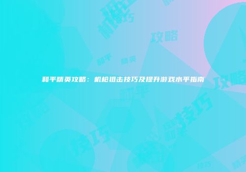和平精英攻略：机枪狙击技巧及提升游戏水平指南