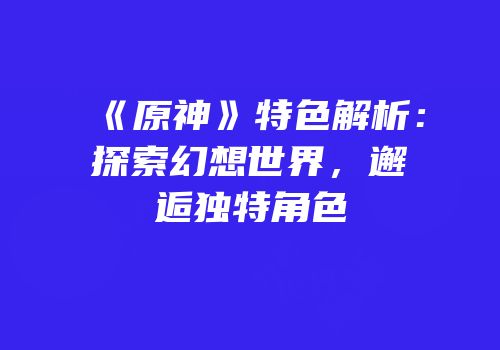 《原神》特色解析：探索幻想世界，邂逅独特角色