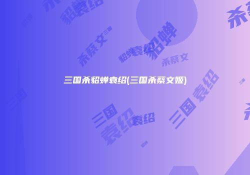 三国杀貂蝉袁绍(三国杀蔡文姬)