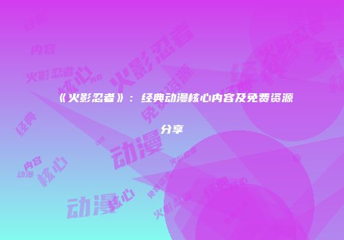 《火影忍者》：经典动漫核心内容及免费资源分享