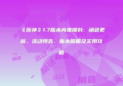 《原神》1.7版本内鬼爆料：角色更新、活动预告、版本前瞻及实用攻略