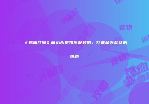 《热血江湖》萌小希宠物搭配攻略：打造最强战队的策略