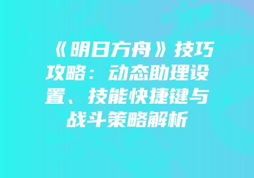 《明日方舟》技巧攻略：动态助理设置、技能快捷键与战斗策略解析