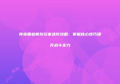 传奇霸业骨灰玩家进阶攻略：掌握核心技巧提升战斗实力