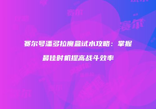 赛尔号潘多拉魔盒试水攻略：掌握最佳时机提高战斗效率