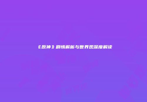 《原神》剧情解析与世界观深度解读