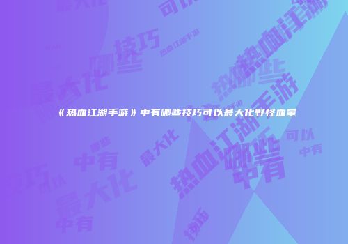 《热血江湖手游》中有哪些技巧可以最大化野怪血量