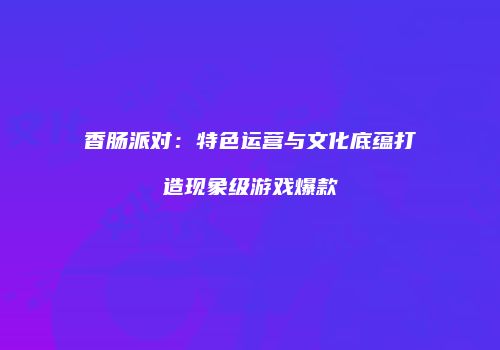 香肠派对：特色运营与文化底蕴打造现象级游戏爆款