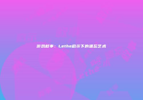 游戏叙事：Lethe启示下的遗忘艺术