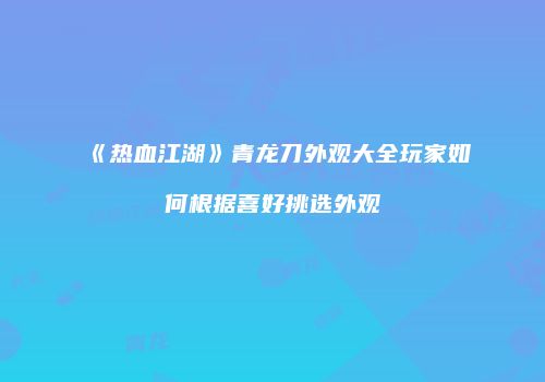 《热血江湖》青龙刀外观大全玩家如何根据喜好挑选外观