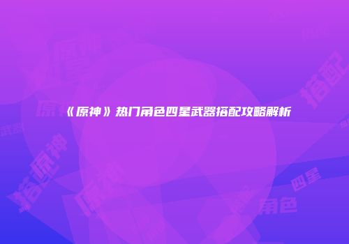 《原神》热门角色四星武器搭配攻略解析