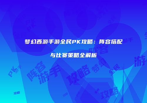 梦幻西游手游全民PK攻略：阵容搭配与比赛策略全解析