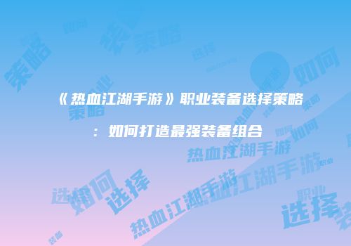 《热血江湖手游》职业装备选择策略：如何打造最强装备组合
