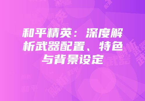 和平精英：深度解析武器配置、特色与背景设定