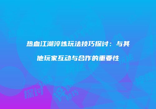 热血江湖淬炼玩法技巧探讨：与其他玩家互动与合作的重要性