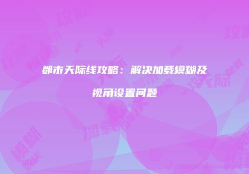 都市天际线攻略：解决加载模糊及视角设置问题