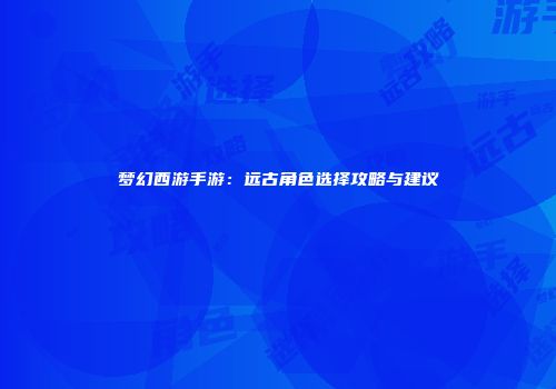 梦幻西游手游：远古角色选择攻略与建议