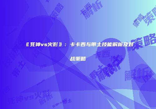 《死神vs火影》：卡卡西与带土技能解析及对战策略