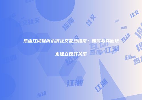 热血江湖提线木偶社交互动指南：如何与其他玩家建立良好关系