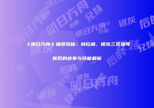 《明日方舟》角色揭秘：赫拉格、银灰三兄妹等背后的故事与技能解析