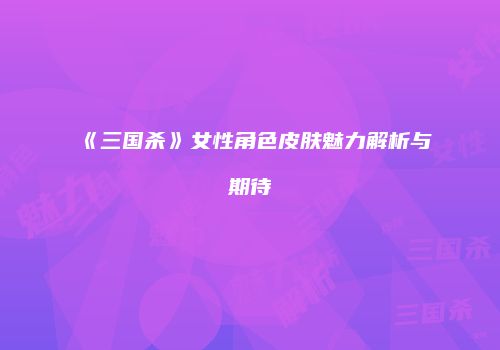 《三国杀》女性角色皮肤魅力解析与期待