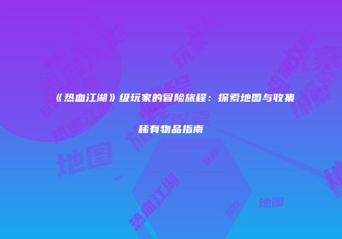 《热血江湖》级玩家的冒险旅程：探索地图与收集稀有物品指南