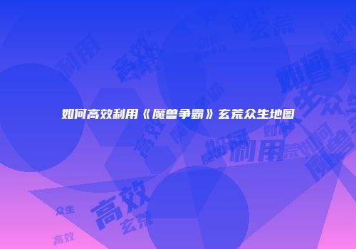如何高效利用《魔兽争霸》玄荒众生地图