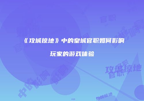 《攻城掠地》中的皇城官职如何影响玩家的游戏体验
