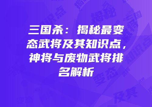 三国杀：揭秘最变态武将及其知识点，神将与废物武将排名解析
