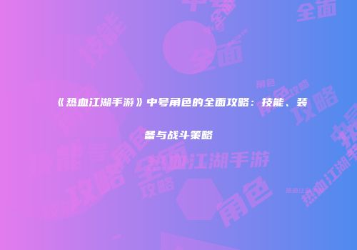 《热血江湖手游》中号角色的全面攻略：技能、装备与战斗策略
