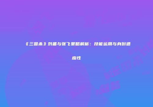 《三国杀》刘备与张飞策略解析：技能运用与身份适应性