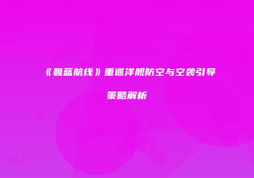 《碧蓝航线》重巡洋舰防空与空袭引导策略解析