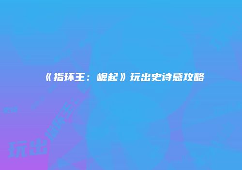 《指环王：崛起》玩出史诗感攻略