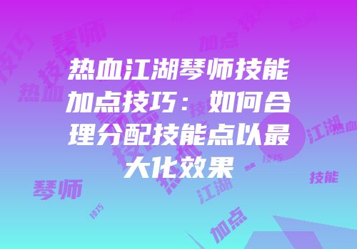 热血江湖琴师技能加点技巧：如何合理分配技能点以最大化效果