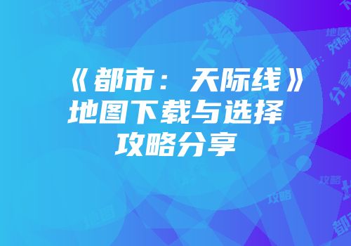 《都市：天际线》地图下载与选择攻略分享