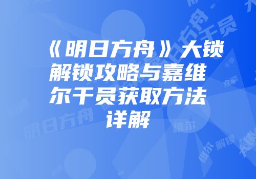 《明日方舟》大锁解锁攻略与嘉维尔干员获取方法详解