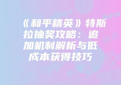 《和平精英》特斯拉抽奖攻略：追加机制解析与低成本获得技巧