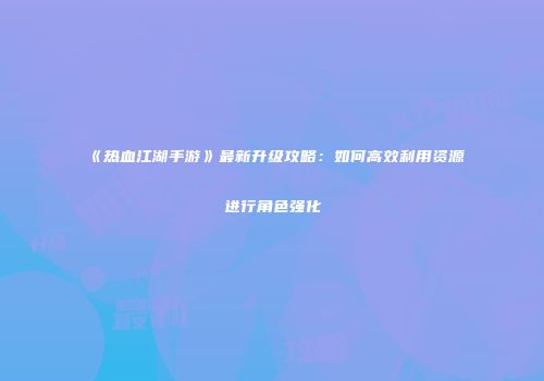 《热血江湖手游》最新升级攻略：如何高效利用资源进行角色强化