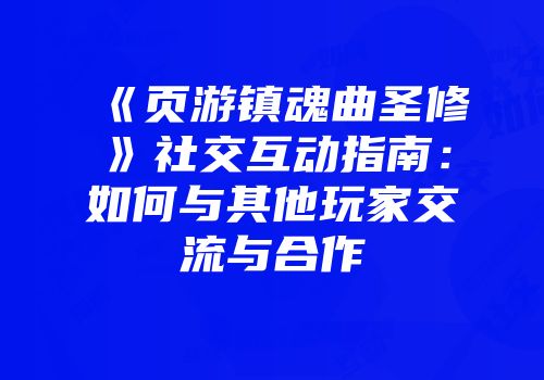 《页游镇魂曲圣修》社交互动指南:如何与其他玩家交流与合作