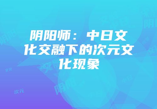 阴阳师：中日文化交融下的次元文化现象