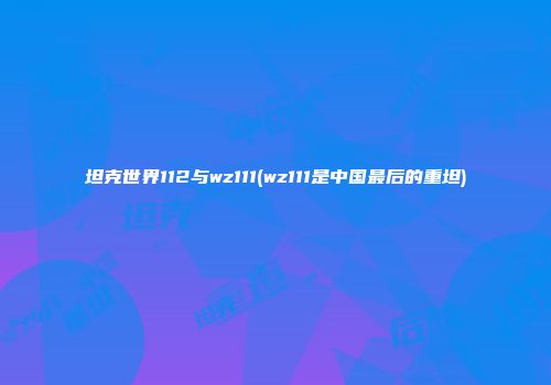 坦克世界112与wz111(wz111是中国最后的重坦)
