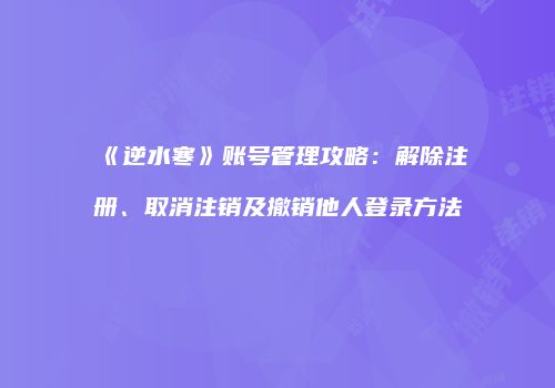 《逆水寒》账号管理攻略：解除注册、取消注销及撤销他人登录方法