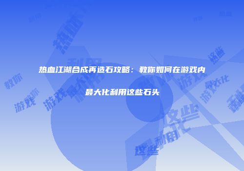 热血江湖合成再造石攻略：教你如何在游戏内最大化利用这些石头