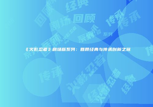 《火影忍者》剧场版系列：回顾经典与传承创新之旅