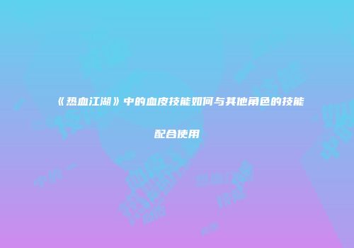 《热血江湖》中的血皮技能如何与其他角色的技能配合使用