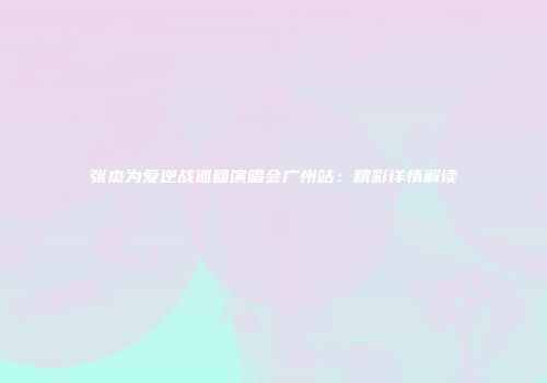 张杰为爱逆战巡回演唱会广州站：精彩详情解读