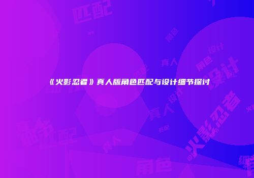 《火影忍者》真人版角色匹配与设计细节探讨