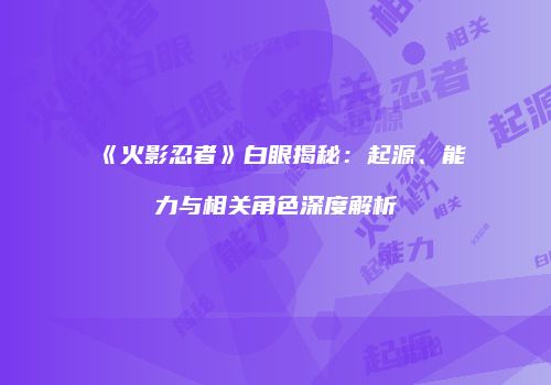 《火影忍者》白眼揭秘：起源、能力与相关角色深度解析