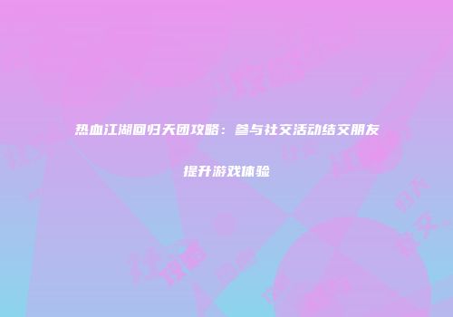 热血江湖回归天团攻略:参与社交活动结交朋友提升游戏体验