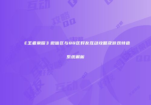 《王者荣耀》微信区与QQ区好友互动攻略及游戏特色系统解析